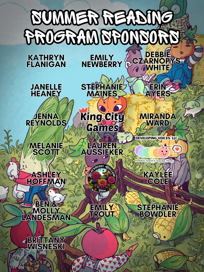 Summer Reading 2026 Sponsors: Kathryn Flanigan, Emily Newberry, Debbie Czarnopys-White, Janelle Heaney, Stephanie Maines, Erin Ayers, Jenna Reynolds, King City Games, Miranda Ward, Melanie Scott, Lauren Aussieker, Developing Voices LLC, Ashley Hoffman, Blackberry Hollow Farm, Kaylee Cole, Ben & Molly Landesman, Emily Trout, Stephanie Bowdler, and Brittany Wisneski 